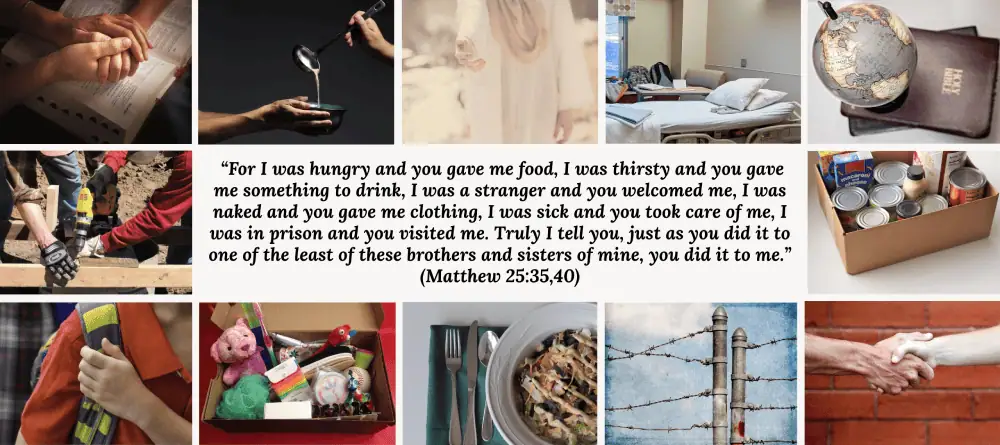 In the middle of the image is the text from Matthew 25:35, 40: "For I was hungry and you gave me food, I was thirsty and you gave me something to drink, I was a stranger and you welcomed me, I was naked and you gave me clothing, I was sick and you took care of me, I was in prison and you visited me. Truly I tell you, just as you did it to one of the least of these brothers and sisters of mine, you did it to me." These words are surrounded by pictures: two hands clasping over an open bible, someone ladling soup into an outstretched bowl, an image of Jesus stretching his hand towards the viewer, a hospital bed, a globe and a Bible, gloved hands at a construction site, a box of shelf-stable food, a boy with a backpack over his shoulder, a shoebox with toys in it, a plate of food with a fork, knife, and spoon, the top of a barbed wire fence, and two hands clasping in friendship in front of a red brick wall.