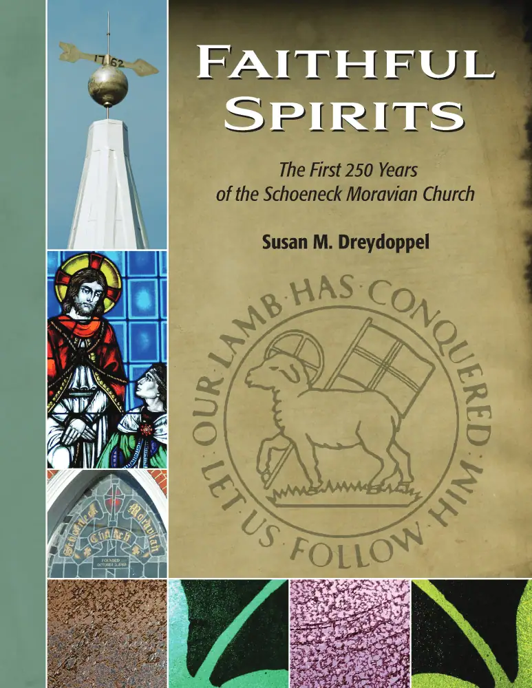 The cover of "Faithful Spirits - The First 250 Years of the Schoeneck Moravian Church", a book written by Susan M. Dreydoppel in 2012. The left edge of the cover is a sage green. Next to that are several pictures in a column - the weathervane atop the steeple, part of the Christ Before Pilate stained glass window, the stained glass window above the front door of the church which reads "Schoeneck Moravian Church, Founded October 3, 1762", and a close-up picture of a brown piece of stained glass. Next to the brown glass in a row are pictures of a green, purple, and lime green pieces of stained glass. The main image includes the title and author in black ink against a tan "historical document" colored background. Underneath the author's name is a grey and white image of a Moravian Seal.