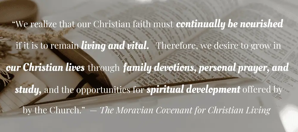 Against a backdrop of an open Bible are these words from the Moravian Covenant for Christian Living, "We realize that our Christian faith must continually be nourished if it is to remain living and vital. Therefore, we desire to grow in our Christian lives through family devotions, personal prayer, and study, and the opportunities for spiritual development offered by the church."
